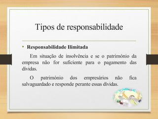 Tipos de responsabilidade
• Responsabilidade Ilimitada
Em situação de insolvência e se o património da
empresa não for suficiente para o pagamento das
dívidas.
O património dos empresários não fica
salvaguardado e responde perante essas dívidas.
 