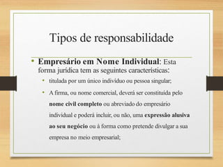 Tipos de responsabilidade
• Empresário em Nome Individual: Esta
forma jurídica tem as seguintes características:
• titulada por um único indivíduo ou pessoa singular;
• Afirma, ou nome comercial, deverá ser constituída pelo
nome civil completo ou abreviado do empresário
individual e poderá incluir, ou não, uma expressão alusiva
ao seu negócio ou à forma como pretende divulgar a sua
empresa no meio empresarial;
 