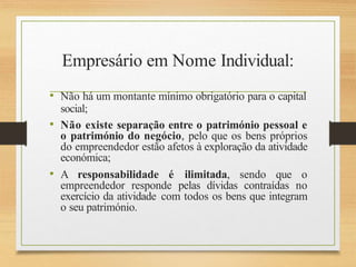 Empresário em Nome Individual:
• Não há um montante mínimo obrigatório para o capital
social;
• Não existe separação entre o património pessoal e
o património do negócio, pelo que os bens próprios
do empreendedor estão afetos à exploração da atividade
económica;
• A responsabilidade é ilimitada, sendo que o
empreendedor responde pelas dívidas contraídas no
exercício da atividade com todos os bens que integram
o seu património.
 