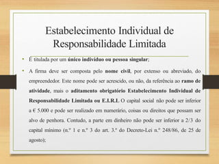 Estabelecimento Individual de
Responsabilidade Limitada
• É titulada por um único indivíduo ou pessoa singular;
• A firma deve ser composta pelo nome civil, por extenso ou abreviado, do
empreendedor. Este nome pode ser acrescido, ou não, da referência ao ramo de
atividade, mais o aditamento obrigatório Estabelecimento Individual de
Responsabilidade Limitada ou E.I.R.L O capital social não pode ser inferior
a € 5.000 e pode ser realizado em numerário, coisas ou direitos que possam ser
alvo de penhora. Contudo, a parte em dinheiro não pode ser inferior a 2/3 do
capital mínimo (n.º 1 e n.º 3 do art. 3.º do Decreto-Lei n.º 248/86, de 25 de
agosto);
 