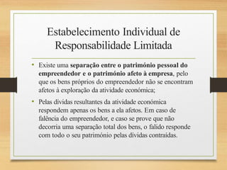 Estabelecimento Individual de
Responsabilidade Limitada
• Existe uma separação entre o património pessoal do
empreendedor e o património afeto à empresa, pelo
que os bens próprios do empreendedor não se encontram
afetos à exploração da atividade económica;
• Pelas dívidas resultantes da atividade económica
respondem apenas os bens a ela afetos. Em caso de
falência do empreendedor, e caso se prove que não
decorria uma separação total dos bens, o falido responde
com todo o seu património pelas dívidas contraídas.
 