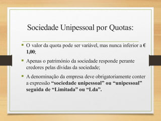 Sociedade Unipessoal por Quotas:
 O valor da quota pode ser variável, mas nunca inferior a €
1,00;
 Apenas o património da sociedade responde perante
credores pelas dívidas da sociedade;
 Adenominação da empresa deve obrigatoriamente conter
a expressão “sociedade unipessoal” ou “unipessoal”
seguida de “Limitada” ou “Lda”.
 
