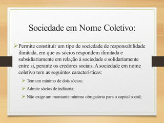 Sociedade em Nome Coletivo:
Permite constituir um tipo de sociedade de responsabilidade
ilimitada, em que os sócios respondem ilimitada e
subsidiariamente em relação à sociedade e solidariamente
entre si, perante os credores sociais.Asociedade em nome
coletivo tem as seguintes características:
 Tem um mínimo de dois sócios;
 Admite sócios de indústria;
 Não exige um montante mínimo obrigatório para o capital social;
 