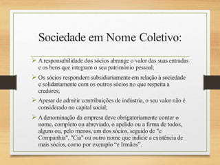 Sociedade em Nome Coletivo:
 Aresponsabilidade dos sócios abrange o valor das suas entradas
e os bens que integram o seu património pessoal;
 Os sócios respondem subsidiariamente em relação à sociedade
e solidariamente com os outros sócios no que respeita a
credores;
 Apesar de admitir contribuições de indústria, o seu valor não é
considerado no capital social;
 Adenominação da empresa deve obrigatoriamente conter o
nome, completo ou abreviado, o apelido ou a firma de todos,
alguns ou, pelo menos, um dos sócios, seguido de "e
Companhia", "Cia" ou outro nome que indicie a existência de
mais sócios, como por exemplo “e Irmãos”.
 