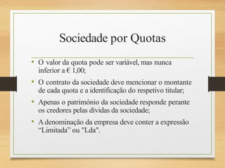 Sociedade por Quotas
• O valor da quota pode ser variável, mas nunca
inferior a € 1,00;
• O contrato da sociedade deve mencionar o montante
de cada quota e a identificação do respetivo titular;
• Apenas o património da sociedade responde perante
os credores pelas dívidas da sociedade;
• Adenominação da empresa deve conter a expressão
“Limitada” ou "Lda".
 