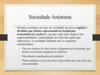 Sociedade Anónima
• Permite constituir um tipo de sociedade em que o capital é
dividido por títulos representativos facilmente
transmissíveis (ações) e em que cada sócio limita a sua
responsabilidade e participação ao valor das ações que
subscreveu. Asociedade anónima tem as seguintes
características:
• Tem um mínimo de cinco sócios, designados por acionistas, que
podem ser pessoas singulares ou coletivas;
• Não admite contribuições de indústria;
• Pode constituir-se com um único sócio desde que esse sócio seja
uma sociedade;
 