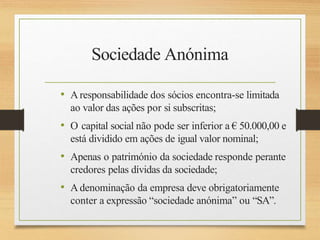 Sociedade Anónima
• Aresponsabilidade dos sócios encontra-se limitada
ao valor das ações por si subscritas;
• O capital social não pode ser inferior a € 50.000,00 e
está dividido em ações de igual valor nominal;
• Apenas o património da sociedade responde perante
credores pelas dívidas da sociedade;
• Adenominação da empresa deve obrigatoriamente
conter a expressão “sociedade anónima” ou “SA”.
 