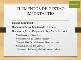 ELEMENTOS DE GESTÃO
IMPORTANTES
• Balanço Patrimonial.
• Demonstração do Resultado do Exercício.
• Demonstração das Origens e Aplicações de Recursos:
• Na utilização do Disponível,
• No recebimento do Contas a Receber,
• Na captação de Empréstimos ou Financiamentos,
• No reinvestimento dos Lucros,
• No aumento do Capital pelos Sócios ou Acionistas.
Contabilidade
 