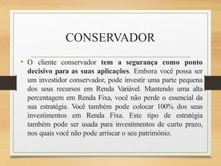 CONSERVADOR
• O cliente conservador tem a segurança como ponto
decisivo para as suas aplicações. Embora você possa ser
um investidor conservador, pode investir uma parte pequena
dos seus recursos em Renda Variável. Mantendo uma alta
percentagem em Renda Fixa, você não perde o essencial da
sua estratégia. Você também pode colocar 100% dos seus
investimentos em Renda Fixa. Este tipo de estratégia
também pode ser usada para investimentos de curto prazo,
nos quais você não pode arriscar o seu património.
 