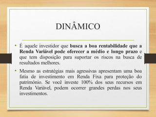 DINÂMICO
• É aquele investidor que busca a boa rentabilidade que a
Renda Variável pode oferecer a médio e longo prazo e
que tem disposição para suportar os riscos na busca de
resultados melhores.
• Mesmo as estratégias mais agressivas apresentam uma boa
fatia de investimento em Renda Fixa para proteção do
património. Se você investe 100% dos seus recursos em
Renda Variável, podem ocorrer grandes perdas nos seus
investimentos.
 