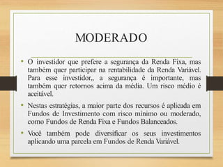 MODERADO
• O investidor que prefere a segurança da Renda Fixa, mas
também quer participar na rentabilidade da Renda Variável.
Para esse investidor,, a segurança é importante, mas
também quer retornos acima da média. Um risco médio é
aceitável.
• Nestas estratégias, a maior parte dos recursos é aplicada em
Fundos de Investimento com risco mínimo ou moderado,
como Fundos de Renda Fixa e Fundos Balanceados.
• Você também pode diversificar os seus investimentos
aplicando uma parcela em Fundos de Renda Variável.
 