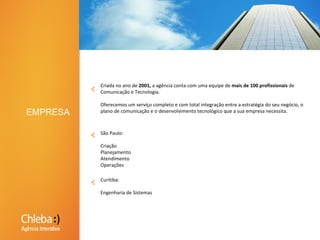 Criada no ano de 2001, a agência conta com uma equipe de mais de 100 profissionais de Comunicação e Tecnologia. Oferecemos um serviço completo e com total integração entre a estratégia do seu negócio, o plano de comunicação e o desenvolvimento tecnológico que a sua empresa necessita.EMPRESASão Paulo:CriaçãoPlanejamentoAtendimentoOperaçõesCuritiba:Engenharia de Sistemas