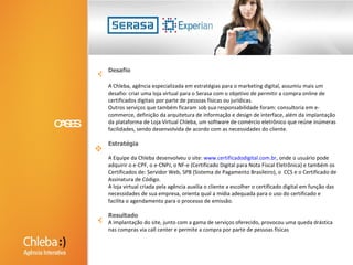 2003 Americanas.com, 2005 Shoptime, 2007 SubmarinoDesafioNo início de 2003 a Americanas.com havia se estabelecido como a maior operação do comércio eletrônico brasileiro e tinha um enorme desafio de crescimento de vendas anuais. Desta forma, precisava de uma agência interativa, com larga experiência na linguagem do varejo e agilidade de atendimento, características necessárias na Internet.A equipe Chleba sabia que um clique é a distância entre o varejista e o consumidor e a qualidade da peça publicitária determina tanto a opinião do consumidor sobre a marca, quanto se o varejista perderá ou realizará a venda.Nós também sabíamos que a agilidade e a necessidade de produzir centenas de peças publicitárias por semana e sem erros era a condição que definiria o sucesso ou o fracasso deste desafio.EstratégiaNosso time de criação desenvolveu um manual de boas práticas e conceitos de comunicação para fixação da imagem da marca e geração de desejo de compra, que deveriam ser seguidos por todos os profissionais envolvidos na operação.Em paralelo, a nossa equipe de produção implantou um processo de desenvolvimento, controle e distribuição de peças publicitárias usando as melhores práticas de gestão de qualidade. Foi um processo quase fabril, onde o produto final deveria estar disponível no prazo e sem erros.ResultadoAmericanas.com comprou o Shoptime em 2005 e logo nos contratou como a sua agência interativa, em 2007. Com a fusão dos dois maiores players do mercado, passamos imediatamente a ser a agência interativa do Submarino.CASOS DE SUCESSOS