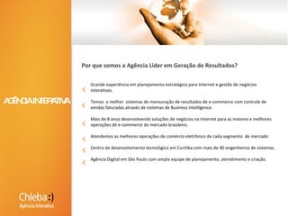Grande experiência em planejamento estratégico para Internet e gestão de negócios interativos. Temos  o melhor  sistemas de mensuração de resultados de e-commerce com controle de vendas faturadas através de sistemas de Business Intelligence.Mais de 8 anos desenvolvendo soluções de negócios na Internet para as maiores e melhores operações de e-commerce do mercado brasileiro.Atendemos as melhores operações de comércio eletrônico de cada segmento  de mercadoCentro de desenvolvimento tecnológico em Curitiba com mais de 40 engenheiros de sistemas. Agência Digital em São Paulo com ampla equipe de planejamento, atendimento e criação.Por que somos a Agência Líder em Geração de Resultados? AGÊNCIA DIGITAL