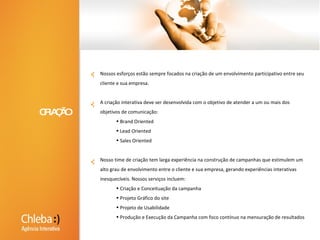 Nossos esforços estão sempre focados na criação de um envolvimento participativo entre seu cliente e sua empresa.A criação interativa deve ser desenvolvida com o objetivo de atender a um ou mais dos objetivos de comunicação: Brand Oriented