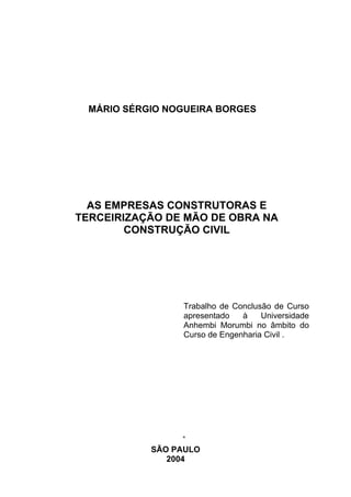 MÁRIO SÉRGIO NOGUEIRA BORGES




  AS EMPRESAS CONSTRUTORAS E
TERCEIRIZAÇÃO DE MÃO DE OBRA NA
        CONSTRUÇÃO CIVIL




                 Trabalho de Conclusão de Curso
                 apresentado   à    Universidade
                 Anhembi Morumbi no âmbito do
                 Curso de Engenharia Civil .




            SÃO PAULO
               2004
 