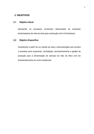 2




 2 OBJETIVOS


2.1    Objetivo Geral


      Apresentar   os   processos   comerciais    relacionados   às   empresas

      terceirizadoras de mão de obra para construção civil e Construtoras.


2.2    Objetivo Específico


      Caracterizar a partir de um estudo de caso a documentação que envolve

      o processo para orçamento, contratação, acompanhamento e gestão de

      produção para a terceirização de serviços de mão de Obra civil em

      empreendimentos de cunho residencial.
 