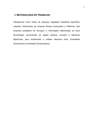 3




 3 METODOLOGIA DO TRABALHO


Utilizaram-se como fontes de pesquisa, legislação trabalhista específica;

materiais institucionais da empresa Planog Construções e Reformas Ltda

(empresa prestadora de serviços); e informações relacionadas ao tema

terceirização, provenientes de órgãos públicos, privados e literaturas

disponíveis,   para   fundamentar   a   análise   relacional   entre   Contratante

(Construtora) e Contratada (Terceirizadora).
 