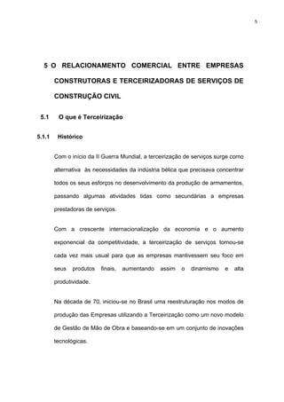 5




  5 O RELACIONAMENTO COMERCIAL ENTRE EMPRESAS

        CONSTRUTORAS E TERCEIRIZADORAS DE SERVIÇOS DE

        CONSTRUÇÃO CIVIL


 5.1     O que é Terceirização


5.1.1    Histórico


        Com o início da II Guerra Mundial, a terceirização de serviços surge como

        alternativa às necessidades da indústria bélica que precisava concentrar

        todos os seus esforços no desenvolvimento da produção de armamentos,

        passando algumas atividades tidas como secundárias a empresas

        prestadoras de serviços.


        Com a crescente internacionalização da economia e o aumento

        exponencial da competitividade, a terceirização de serviços tornou-se

        cada vez mais usual para que as empresas mantivessem seu foco em

        seus   produtos   finais,   aumentando   assim   o   dinamismo   e   alta

        produtividade.


        Na década de 70, iniciou-se no Brasil uma reestruturação nos modos de

        produção das Empresas utilizando a Terceirização como um novo modelo

        de Gestão de Mão de Obra e baseando-se em um conjunto de inovações

        tecnológicas.
 