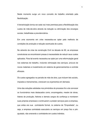 6




Neste momento surge um novo conceito de trabalho orientado pela

flexibilização.


A terceirização tornou-se cada vez mais premissa para a flexibilização dos

custos de mão-de-obra através da redução ou eliminação dos encargos

sociais, trabalhistas e previdenciários.


Em uma economia em crise necessitou-se optar pela melhoria de

condições de produção e redução acentuada de custos.


No advento da crise da construção Civil na década de 80, as empresas

construtoras se encontraram presas à necessidade de reduzir seus custos

aplicados. Para tal evento necessitou-se optar por uma reformulação geral

nos sistemas de trabalho, incluindo otimização dos serviços, procura de

novos materiais e investimento em sistema de gerenciamentos e controle

eficazes.


Os custos agregados na parcela de mão de obra, que incluem leis sociais,

impostos e treinamentos, oneravam os orçamentos em demasia.


Uma das soluções adotadas nos primórdios do processo foi a de convocar

os funcionários mais destacados como, encarregados, mestre de obras,

líderes de produção, feitores e demais cargos de confiança a montarem

suas próprias empresas e continuarem a prestar serviços para a empresa,

que antes era sua contratante formal, no sistema de “Empreitada”, ou

seja, a empresa contratada executaria os serviços em preço fixo e pré-

ajustado, não onerando o contratante em custos indiretos.
 