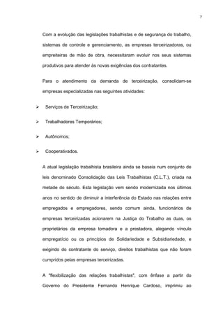 7




Com a evolução das legislações trabalhistas e de segurança do trabalho,

sistemas de controle e gerenciamento, as empresas terceirizadoras, ou

empreiteiras de mão de obra, necessitaram evoluir nos seus sistemas

produtivos para atender às novas exigências dos contratantes.


Para o atendimento da demanda de terceirização, consolidam-se

empresas especializadas nas seguintes atividades:


 Serviços de Terceirização;


 Trabalhadores Temporários;


 Autônomos;


 Cooperativados.


A atual legislação trabalhista brasileira ainda se baseia num conjunto de

leis denominado Consolidação das Leis Trabalhistas (C.L.T.), criada na

metade do século. Esta legislação vem sendo modernizada nos últimos

anos no sentido de diminuir a interferência do Estado nas relações entre

empregados e empregadores, sendo comum ainda, funcionários de

empresas terceirizadas acionarem na Justiça do Trabalho as duas, os

proprietários da empresa tomadora e a prestadora, alegando vínculo

empregatício ou os princípios de Solidariedade e Subsidiariedade, e

exigindo do contratante do serviço, direitos trabalhistas que não foram

cumpridos pelas empresas terceirizadas.


A "flexibilização das relações trabalhistas", com ênfase a partir do

Governo do Presidente Fernando Henrique Cardoso, imprimiu ao
 