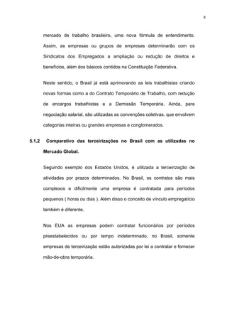 8




        mercado de trabalho brasileiro, uma nova fórmula de entendimento.

        Assim, as empresas ou grupos de empresas determinarão com os

        Sindicatos dos Empregados a ampliação ou redução de direitos e

        benefícios, além dos básicos contidos na Constituição Federativa.


        Neste sentido, o Brasil já está aprimorando as leis trabalhistas criando

        novas formas como a do Contrato Temporário de Trabalho, com redução

        de encargos trabalhistas e a Demissão Temporária. Ainda, para

        negociação salarial, são utilizadas as convenções coletivas, que envolvem

        categorias inteiras ou grandes empresas e conglomerados.


5.1.2    Comparativo das terceirizações no Brasil com as utilizadas no

        Mercado Global.


        Seguindo exemplo dos Estados Unidos, é utilizada a terceirização de

        atividades por prazos determinados. No Brasil, os contratos são mais

        complexos e dificilmente uma empresa é contratada para períodos

        pequenos ( horas ou dias ). Além disso o conceito de vínculo empregatício

        também é diferente.


        Nos EUA as empresas podem contratar funcionários por períodos

        preestabelecidos ou por tempo indeterminado, no Brasil, somente

        empresas de terceirização estão autorizadas por lei a contratar e fornecer

        mão-de-obra temporária.
 