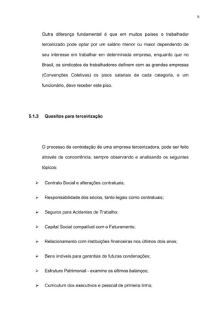 9




        Outra diferença fundamental é que em muitos países o trabalhador

        terceirizado pode optar por um salário menor ou maior dependendo de

        seu interesse em trabalhar em determinada empresa, enquanto que no

        Brasil, os sindicatos de trabalhadores definem com as grandes empresas

        (Convenções Coletivas) os pisos salariais de cada categoria, e um

        funcionário, deve receber este piso.




5.1.3    Quesitos para terceirização




        O processo de contratação de uma empresa terceirizadora, pode ser feito

        através de concorrência, sempre observando e analisando os seguintes

        tópicos:


         Contrato Social e alterações contratuais;


         Responsabilidade dos sócios, tanto legais como contratuais;


         Seguros para Acidentes de Trabalho;


         Capital Social compatível com o Faturamento;


         Relacionamento com instituições financeiras nos últimos dois anos;


         Bens imóveis para garantias de futuras condenações;


         Estrutura Patrimonial - examine os últimos balanços;


         Curriculum dos executivos e pessoal de primeira linha;
 