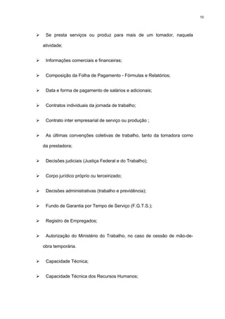 10




 Se presta serviços ou produz para mais de um tomador, naquela

atividade;


 Informações comerciais e financeiras;


 Composição da Folha de Pagamento - Fórmulas e Relatórios;


 Data e forma de pagamento de salários e adicionais;


 Contratos individuais da jornada de trabalho;


 Contrato inter empresarial de serviço ou produção ;


 As últimas convenções coletivas de trabalho, tanto da tomadora como

da prestadora;


 Decisões judiciais (Justiça Federal e do Trabalho);


 Corpo jurídico próprio ou terceirizado;


 Decisões administrativas (trabalho e previdência);


 Fundo de Garantia por Tempo de Serviço (F.G.T.S.);


 Registro de Empregados;


 Autorização do Ministério do Trabalho, no caso de cessão de mão-de-

obra temporária.


 Capacidade Técnica;


 Capacidade Técnica dos Recursos Humanos;
 
