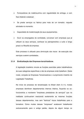 11




         Fornecedores de matéria-prima com regularidade de entrega, e com

        fisco federal e estadual;


         Se presta serviços ou fabrica para mais de um tomador, naquela

        atividade no momento;


         Capacidade de modernização de seus equipamentos.


         Ouvir os empregados da contratada, conversar com empresas que já

        utilizam os seus serviços, conhecer os planejamentos a curto e longo

        prazo e a filosofia da empresa.


        Este processo é utilizado para diminuição dos riscos de execução dos

        serviços a serem contratados.


5.1.4    Sindicalização das Empresas terceirizadoras


        A legislação brasileira vincula as funções exercidas pelos trabalhadores

        às suas categorias específicas e não às empresas onde trabalham. Deste

        modo, compete às Empresas Terceirizadoras o cumprimento irrestrito da

        Legislação Trabalhista.


        No início do processo de terceirização no Brasil (item 5.1.1), muitas

        empresas demitiram departamentos internos inteiros, forçando os ex-

        funcionários a montarem "empresas prestadoras de serviços" que na

        realidade continuariam exercendo exatamente as mesmas funções

        desses departamentos, mas sem "teóricos" riscos trabalhistas para a

        tomadora. Como muitas dessas "empresas" acabavam trabalhando

        exclusivamente para o antigo patrão, depois de algum tempo os
 