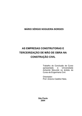 MÁRIO SÉRGIO NOGUEIRA BORGES




 AS EMPRESAS CONSTRUTORAS E
TERCEIRIZAÇÃO DE MÃO DE OBRA NA
       CONSTRUÇÃO CIVIL


                Trabalho de Conclusão de Curso
                apresentado   à     Universidade
                Anhembi Morumbi no âmbito do
                Curso de Engenharia Civil.

                Orientador:
                Prof. Antonio Calafiori Neto.




            São Paulo
              2004
 