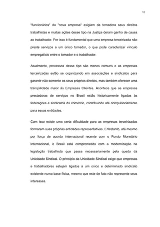 12




"funcionários" da "nova empresa" exigiam da tomadora seus direitos

trabalhistas e muitas ações desse tipo na Justiça deram ganho de causa

ao trabalhador. Por isso é fundamental que uma empresa terceirizada não

preste serviços a um único tomador, o que pode caracterizar vínculo

empregatício entre o tomador e o trabalhador.


Atualmente, processos desse tipo são menos comuns e as empresas

terceirizadas estão se organizando em associações e sindicatos para

garantir não somente os seus próprios direitos, mas também oferecer uma

tranqüilidade maior às Empresas Clientes. Acontece que as empresas

prestadoras de serviços no Brasil estão historicamente ligadas às

federações e sindicatos do comércio, contribuindo até compulsoriamente

para essas entidades.


Com isso existe uma certa dificuldade para as empresas terceirizadas

formarem suas próprias entidades representativas. Entretanto, até mesmo

por força de acordo internacional recente com o Fundo Monetário

Internacional, o Brasil está comprometido com a modernização na

legislação trabalhista que passa necessariamente pela queda da

Unicidade Sindical. O princípio da Unicidade Sindical exige que empresas

e trabalhadores estejam ligados a um único e determinado sindicato

existente numa base física, mesmo que este de fato não represente seus

interesses.
 