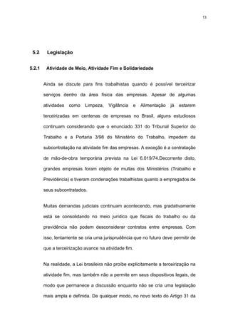 13




 5.2     Legislação


5.2.1    Atividade de Meio, Atividade Fim e Solidariedade


        Ainda se discute para fins trabalhistas quando é possível terceirizar

        serviços dentro da área física das empresas. Apesar de algumas

        atividades   como   Limpeza,    Vigilância   e   Alimentação   já   estarem

        terceirizadas em centenas de empresas no Brasil, alguns estudiosos

        continuam considerando que o enunciado 331 do Tribunal Superior do

        Trabalho e a Portaria 3/98 do Ministério do Trabalho, impedem da

        subcontratação na atividade fim das empresas. A exceção é a contratação

        de mão-de-obra temporária prevista na Lei 6.019/74.Decorrente disto,

        grandes empresas foram objeto de multas dos Ministérios (Trabalho e

        Previdência) e tiveram condenações trabalhistas quanto a empregados de

        seus subcontratados.


        Muitas demandas judiciais continuam acontecendo, mas gradativamente

        está se consolidando no meio jurídico que fiscais do trabalho ou da

        previdência não podem desconsiderar contratos entre empresas. Com

        isso, lentamente se cria uma jurisprudência que no futuro deve permitir de

        que a terceirização avance na atividade fim.


        Na realidade, a Lei brasileira não proíbe explicitamente a terceirização na

        atividade fim, mas também não a permite em seus dispositivos legais, de

        modo que permanece a discussão enquanto não se cria uma legislação

        mais ampla e definida. De qualquer modo, no novo texto do Artigo 31 da
 