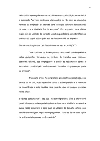 14




Lei 8212/91 que regulamenta o recolhimento da contribuição para o INSS

a expressão "serviços contínuos relacionados ou não com as atividades

normais da empresa" foi alterada para “serviços contínuos relacionados

ou não com a atividade fim da empresa". Por enquanto, para efeitos

legais tem se utilizado do contrato social da prestadora para identificar na

cláusula do objeto social quais são as atividades fins da empresa


Diz a Consolidação das Leis Trabalhistas em seu art. 455 (CLT):


           “Nos contratos de Subempreitada responderá o subempreiteiro

pelas obrigações derivadas do contrato de trabalho para celebrar,

cabendo, todavia, aos empregados o direito de reclamação contra o

empreiteiro principal pelo inadimplemento daquelas obrigações por parte

do primeiro”.


           Parágrafo único. Ao empreiteiro principal fica ressalvada, nos

termos da lei civil, ação regressiva contra o subempreiteiro e a retenção

de importância a este devidas para garantia das obrigações previstas

neste artigo.


Segundo Baraúna(1997, pág 59), “na subempreitada, tanto o empreiteiro

principal como o subempreiteiro desenvolvem uma atividade econômica

cujos riscos assumem e para qual se utilizam do trabalho alheio, que

assalariam e dirigem, logo são empregadores. Trata-se de um caso típico

de solidariedade passiva por força de lei”.
 