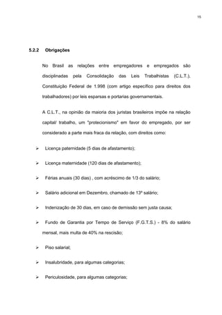15




5.2.2    Obrigações


        No   Brasil     as     relações   entre   empregadores    e   empregados     são

        disciplinadas        pela   Consolidação    das   Leis   Trabalhistas   (C.L.T.),

        Constituição Federal de 1.998 (com artigo específico para direitos dos

        trabalhadores) por leis esparsas e portarias governamentais.


        A C.L.T., na opinião da maioria dos juristas brasileiros impõe na relação

        capital/ trabalho, um "protecionismo" em favor do empregado, por ser

        considerado a parte mais fraca da relação, com direitos como:


         Licença paternidade (5 dias de afastamento);


         Licença maternidade (120 dias de afastamento);


         Férias anuais (30 dias) , com acréscimo de 1/3 do salário;


         Salário adicional em Dezembro, chamado de 13º salário;


         Indenização de 30 dias, em caso de demissão sem justa causa;


         Fundo de Garantia por Tempo de Serviço (F.G.T.S.) - 8% do salário

        mensal, mais multa de 40% na rescisão;


         Piso salarial;


         Insalubridade, para algumas categorias;


         Periculosidade, para algumas categorias;
 