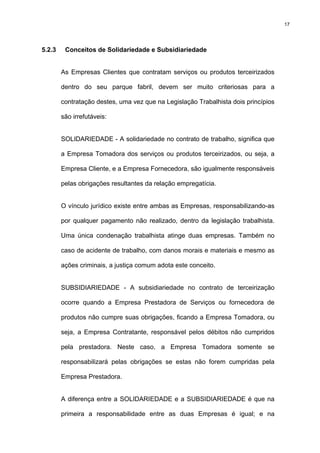 17




5.2.3    Conceitos de Solidariedade e Subsidiariedade


        As Empresas Clientes que contratam serviços ou produtos terceirizados

        dentro do seu parque fabril, devem ser muito criteriosas para a

        contratação destes, uma vez que na Legislação Trabalhista dois princípios

        são irrefutáveis:


        SOLIDARIEDADE - A solidariedade no contrato de trabalho, significa que

        a Empresa Tomadora dos serviços ou produtos terceirizados, ou seja, a

        Empresa Cliente, e a Empresa Fornecedora, são igualmente responsáveis

        pelas obrigações resultantes da relação empregatícia.


        O vínculo jurídico existe entre ambas as Empresas, responsabilizando-as

        por qualquer pagamento não realizado, dentro da legislação trabalhista.

        Uma única condenação trabalhista atinge duas empresas. Também no

        caso de acidente de trabalho, com danos morais e materiais e mesmo as

        ações criminais, a justiça comum adota este conceito.


        SUBSIDIARIEDADE - A subsidiariedade no contrato de terceirização

        ocorre quando a Empresa Prestadora de Serviços ou fornecedora de

        produtos não cumpre suas obrigações, ficando a Empresa Tomadora, ou

        seja, a Empresa Contratante, responsável pelos débitos não cumpridos

        pela prestadora. Neste caso, a Empresa Tomadora somente se

        responsabilizará pelas obrigações se estas não forem cumpridas pela

        Empresa Prestadora.


        A diferença entre a SOLIDARIEDADE e a SUBSIDIARIEDADE é que na

        primeira a responsabilidade entre as duas Empresas é igual; e na
 