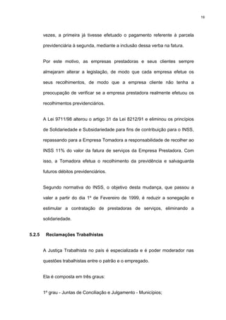 19




        vezes, a primeira já tivesse efetuado o pagamento referente à parcela

        previdenciária à segunda, mediante a inclusão dessa verba na fatura.


        Por este motivo, as empresas prestadoras e seus clientes sempre

        almejaram alterar a legislação, de modo que cada empresa efetue os

        seus recolhimentos, de modo que a empresa cliente não tenha a

        preocupação de verificar se a empresa prestadora realmente efetuou os

        recolhimentos previdenciários.


        A Lei 9711/98 alterou o artigo 31 da Lei 8212/91 e eliminou os princípios

        de Solidariedade e Subsidariedade para fins de contribuição para o INSS,

        repassando para a Empresa Tomadora a responsabilidade de recolher ao

        INSS 11% do valor da fatura de serviços da Empresa Prestadora. Com

        isso, a Tomadora efetua o recolhimento da previdência e salvaguarda

        futuros débitos previdenciários.


        Segundo normativa do INSS, o objetivo desta mudança, que passou a

        valer a partir do dia 1º de Fevereiro de 1999, é reduzir a sonegação e

        estimular a contratação de prestadoras de serviços, eliminando a

        solidariedade.


5.2.5    Reclamações Trabalhistas


        A Justiça Trabalhista no país é especializada e é poder moderador nas

        questões trabalhistas entre o patrão e o empregado.


        Ela é composta em três graus:


        1º grau - Juntas de Conciliação e Julgamento - Municípios;
 