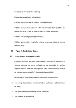 21




        Encargos da massa (custas judiciais);


        Dívidas da massa (feitas pelo síndico);


        Créditos com direito real de garantia (penhor hipoteca);


        Créditos com privilégio especial sobre determinados bens (créditos por

        aluguel de prédio locado ao falido, sobre o mobiliário respectivo).


        Créditos com privilégio geral (debêntures);


        Créditos quirografários (duplicata, notas promissórias, letras de câmbio,

        cheques, etc);


 5.3     Tipos de Contratos e Custos


5.3.1    Contrato com prazo determinado


        Considera-se como de prazo determinado o contrato de trabalho cuja

        vigência dependa de termo prefixado ou da execução de serviços

        especificados ou ainda da realização de certo acontecimento suscetível

        de previsão aproximada (CLT, Constituição Federal 1998).


        O contrato por prazo determinado só será válido em se tratando


         de serviço cuja natureza ou transitoriedade justifique a predeterminação

        do prazo;


         De atividades empresariais de caráter transitório;


         De contrato de experiência.
 