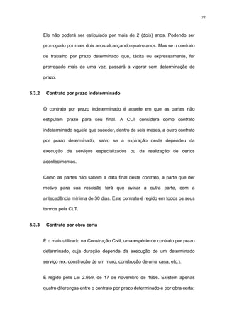 22




        Ele não poderá ser estipulado por mais de 2 (dois) anos. Podendo ser

        prorrogado por mais dois anos alcançando quatro anos. Mas se o contrato

        de trabalho por prazo determinado que, tácita ou expressamente, for

        prorrogado mais de uma vez, passará a vigorar sem determinação de

        prazo.


5.3.2    Contrato por prazo indeterminado


        O contrato por prazo indeterminado é aquele em que as partes não

        estipulam prazo para seu final. A CLT considera como contrato

        indeterminado aquele que suceder, dentro de seis meses, a outro contrato

        por prazo determinado, salvo se a expiração deste dependeu da

        execução de serviços especializados ou da realização de certos

        acontecimentos.


        Como as partes não sabem a data final deste contrato, a parte que der

        motivo para sua rescisão terá que avisar a outra parte, com a

        antecedência mínima de 30 dias. Este contrato é regido em todos os seus

        termos pela CLT.


5.3.3    Contrato por obra certa


        É o mais utilizado na Construção Civil, uma espécie de contrato por prazo

        determinado, cuja duração depende da execução de um determinado

        serviço (ex. construção de um muro, construção de uma casa, etc.).


        É regido pela Lei 2.959, de 17 de novembro de 1956. Existem apenas

        quatro diferenças entre o contrato por prazo determinado e por obra certa:
 