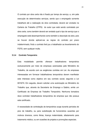 23




        O contrato por obra certa não é fixado por tempo de serviço, e, sim pela

        execução de determinados serviços, sendo que o empregado somente

        trabalhará até a realização da obra contratada; deverá ser anotada na

        Carteira de Trabalho (CTPS) do autor que está sendo contratado por

        obra certa, como também deverá ser anotado qual o tipo de serviço que o

        empregado está desempenhando como também a descrição da obra, pois

        se houver dúvida aplicam-se as regras do contrato por prazo

        indeterminado; findo o contrato fará jus o trabalhador ao levantamento do

        FGTS, sem qualquer multa.


5.3.4    Contrato Temporário


        Esta    modalidade    permite    oferecer   trabalhadores    temporários

        exclusivamente por meio de empresas autorizadas pelo Ministério do

        Trabalho, de acordo com as exigências contidas em Lei. As empresas

        interessadas em fornecer trabalhadores temporários devem manifestar

        este interesse como objetivo em seu contrato social, segundo a Lei

        6019/74. Em seguida, devem solicitar uma autorização ao Ministério do

        Trabalho que, através da Secretaria de Emprego e Salário, emite um

        Certificado de Empresa de Trabalho Temporário. Nenhuma tomadora

        deve contratar trabalhadores temporários de empresa que não possua

        este certificado.


        A necessidade de contratação de temporários surge durante períodos de

        pico de trabalho, ou para substituição de funcionários ausentes por

        motivos diversos, como férias, licença maternidade, afastamento para

        tratamento médico, ou em ocasiões de projetos e promoções especiais.
 