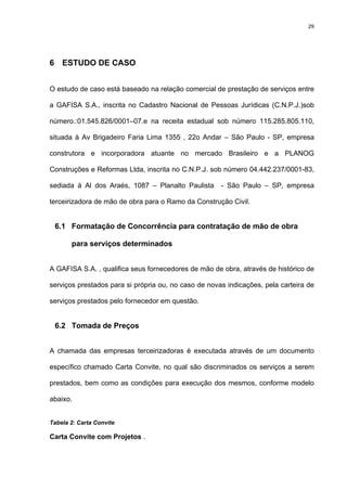 29




6 ESTUDO DE CASO


O estudo de caso está baseado na relação comercial de prestação de serviços entre

a GAFISA S.A., inscrita no Cadastro Nacional de Pessoas Jurídicas (C.N.P.J.)sob

número.:01.545.826/0001–07.e na receita estadual sob número 115.285.805.110,

situada à Av Brigadeiro Faria Lima 1355 , 22o Andar – São Paulo - SP, empresa

construtora e incorporadora atuante no mercado Brasileiro e a PLANOG

Construções e Reformas Ltda, inscrita no C.N.P.J. sob número 04.442.237/0001-83,

sediada à Al dos Araés, 1087 – Planalto Paulista      - São Paulo – SP, empresa

terceirizadora de mão de obra para o Ramo da Construção Civil.


 6.1 Formatação de Concorrência para contratação de mão de obra

       para serviços determinados


A GAFISA S.A. , qualifica seus fornecedores de mão de obra, através de histórico de

serviços prestados para si própria ou, no caso de novas indicações, pela carteira de

serviços prestados pelo fornecedor em questão.


 6.2 Tomada de Preços


A chamada das empresas terceirizadoras é executada através de um documento

específico chamado Carta Convite, no qual são discriminados os serviços a serem

prestados, bem como as condições para execução dos mesmos, conforme modelo

abaixo.


Tabela 2: Carta Convite

Carta Convite com Projetos .
 