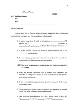 30




                    __de_____de____
                                                                                ___/SEGEC/___
REF.: CONCORRÊNCIA
      Obra
      End.
      ------------------------------------------------------------------------------------------------


Prezados Senhores:


      Solicitamos a V.S.as. que nos enviem proposta para a execução dos serviços
em referência, com base nos elementos abaixo relacionados:


         1) As cópias dos projetos deverão ser solicitadas a ......................................NO
             telefone, sito à........................................................................ , no período de
             ____/____/____ à ____/____/___ em horário determinado pelo o mesmo.


         2) A citada proposta deverá ser entregue impreterivelmente até o dia
             ___/___/___, no local da obra.


         3) Compreende-se por proposta a minuta em anexo devidamente preenchida nos
             campos em branco e assinada por seu representante.


         NOTA: Não serão consideradas as propostas que não obedecerem aos itens
                   2 e 3 supra.


         4) Deverá ser enviada, juntamente com a proposta, uma declaração que
             mantenha as condições na mesma, durante um prazo de 30 (trinta) dias a
             contar do seu recebimento.


         5) Deverá ser atendido todos os requisitos descritos na cláusula 5ª da minuta
             contratual em anexo.


         6) Todo e qualquer comentário sobre a minuta em anexo deverá ser apresentado
             a parte, não sendo permitidas alterações na mesma.


         7) Para quaisquer esclarecimentos adicionais, marcar visita à obra com
             eng.__________ ou eng. aux. ________, no telefone______________
 