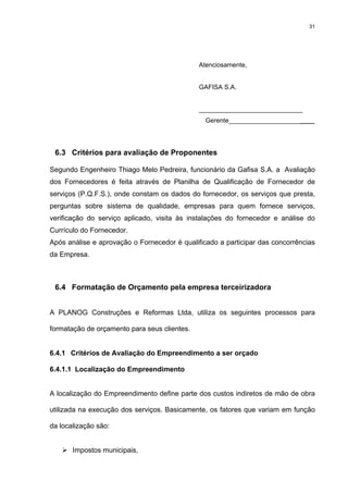31




                                              Atenciosamente,


                                              GAFISA S.A.


                                              _____________________________
                                                Gerente________________________




 6.3 Critérios para avaliação de Proponentes

Segundo Engenheiro Thiago Melo Pedreira, funcionário da Gafisa S.A. a Avaliação
dos Fornecedores é feita através de Planilha de Qualificação de Fornecedor de
serviços (P.Q.F.S.), onde constam os dados do fornecedor, os serviços que presta,
perguntas sobre sistema de qualidade, empresas para quem fornece serviços,
verificação do serviço aplicado, visita às instalações do fornecedor e análise do
Currículo do Fornecedor.
Após análise e aprovação o Fornecedor é qualificado a participar das concorrências
da Empresa.



 6.4 Formatação de Orçamento pela empresa terceirizadora


A PLANOG Construções e Reformas Ltda, utiliza os seguintes processos para

formatação de orçamento para seus clientes.


6.4.1 Critérios de Avaliação do Empreendimento a ser orçado

6.4.1.1 Localização do Empreendimento


A localização do Empreendimento define parte dos custos indiretos de mão de obra

utilizada na execução dos serviços. Basicamente, os fatores que variam em função

da localização são:


       Impostos municipais,
 
