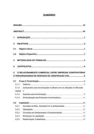 SUMÁRIO


RESUMO................................................................................................................... VI


ABSTRACT.............................................................................................................. VII


1     INTRODUÇÃO.....................................................................................................1


2     OBJETIVOS.........................................................................................................2

2.1      Objetivo Geral............................................................................................................. 2

2.2      Objetivo Específico ................................................................................................... 2


3     METODOLOGIA DO TRABALHO.......................................................................3


4     JUSTIFICATIVA ..................................................................................................4


5     O RELACIONAMENTO COMERCIAL ENTRE EMPRESAS CONSTRUTORAS
E TERCEIRIZADORAS DE SERVIÇOS DE CONSTRUÇÃO CIVIL ..........................5

5.1      O que é Terceirização............................................................................................... 5
    5.1.1       Histórico................................................................................................................. 5
    5.1.2       Comparativo das terceirizações no Brasil com as utilizadas no Mercado
    Global. 8
    5.1.3       Quesitos para terceirização ............................................................................... 9
    5.1.4       Sindicalização das Empresas terceirizadoras............................................... 11

5.2      Legislação ................................................................................................................. 13
    5.2.1       Atividade de Meio, Atividade Fim e Solidariedade ....................................... 13
    5.2.2       Obrigações.......................................................................................................... 15
    5.2.3       Conceitos de Solidariedade e Subsidiariedade ............................................ 17
    5.2.4       Mudanças na Legislação.................................................................................. 18
    5.2.5       Reclamações Trabalhistas ............................................................................... 19
 