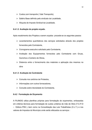 32




       Custos com transporte ( Vale Transporte),

       Salário Base definido pelo sindicato da Localidade,

       Alíquota de Imposto Sindical da Localidade.


6.4.1.2 Avaliação do projeto orçado.


Após recebimento dos Projetos a serem orçados procede-se os seguintes passos:

       Levantamentos quantitativos dos serviços solicitados através dos projetos

       fornecidos pelo Contratante,

       Cronograma executivo solicitado pelo Contratante,

       Avaliação dos Equipamentos fornecidos pelo Contratante com Gruas,

       Guinchos e Canteiro de Obras,

       Distancia entre o fornecimento dos materiais e aplicação dos mesmos na

       obra


6.4.1.3 Avaliação do Contratante


       Consulta nos cartórios de Protestos,

       Informações com outros fornecedores,

       Consulta sobre Idoneidade do Contratante,


6.4.2 Formatação de Orçamento


A PLANOG utiliza planilhas próprias para formatação de orçamentos, embasadas
em critérios técnicos para formatação de custos unitários de mão de Obra (T.C.P.O
– Editora PINI ), bem como na Consolidação das Leis Trabalhistas (C.L.T.) e nos
valores de Impostos do Município onde serão efetuados os serviços :
 