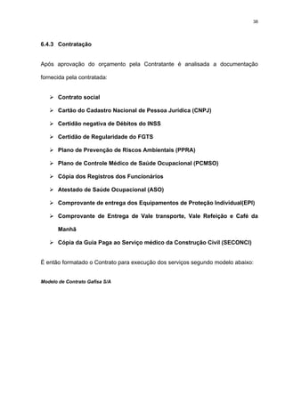 38




6.4.3 Contratação


Após aprovação do orçamento pela Contratante é analisada a documentação

fornecida pela contratada:


       Contrato social

       Cartão do Cadastro Nacional de Pessoa Jurídica (CNPJ)

       Certidão negativa de Débitos do INSS

       Certidão de Regularidade do FGTS

       Plano de Prevenção de Riscos Ambientais (PPRA)

       Plano de Controle Médico de Saúde Ocupacional (PCMSO)

       Cópia dos Registros dos Funcionários

       Atestado de Saúde Ocupacional (ASO)

       Comprovante de entrega dos Equipamentos de Proteção Individual(EPI)

       Comprovante de Entrega de Vale transporte, Vale Refeição e Café da

       Manhã

       Cópia da Guia Paga ao Serviço médico da Construção Civil (SECONCI)


É então formatado o Contrato para execução dos serviços segundo modelo abaixo:


Modelo de Contrato Gafisa S/A
 
