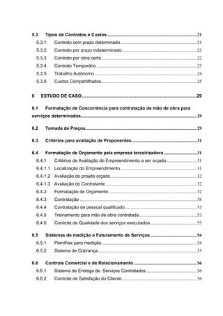 5.3       Tipos de Contratos e Custos................................................................................ 21
    5.3.1       Contrato com prazo determinado.................................................................... 21
    5.3.2       Contrato por prazo indeterminado .................................................................. 22
    5.3.3       Contrato por obra certa..................................................................................... 22
    5.3.4       Contrato Temporário ......................................................................................... 23
    5.3.5       Trabalho Autônomo ........................................................................................... 24
    5.3.6       Custos Compartilhados..................................................................................... 25


6      ESTUDO DE CASO ...........................................................................................29

6.1       Formatação de Concorrência para contratação de mão de obra para
serviços determinados....................................................................................................... 29

6.2       Tomada de Preços................................................................................................... 29

6.3       Critérios para avaliação de Proponentes.......................................................... 31

6.4       Formatação de Orçamento pela empresa terceirizadora ............................. 31
    6.4.1       Critérios de Avaliação do Empreendimento a ser orçado........................... 31
    6.4.1.1 Localização do Empreendimento.................................................................... 31
    6.4.1.2 Avaliação do projeto orçado. ........................................................................... 32
    6.4.1.3 Avaliação do Contratante ................................................................................. 32
    6.4.2       Formatação de Orçamento .............................................................................. 32
    6.4.3       Contratação ........................................................................................................ 38
    6.4.4       Contratação de pessoal qualificado................................................................ 53
    6.4.5       Treinamento para mão de obra contratada ................................................... 53
    6.4.6       Controle de Qualidade dos serviços executados ......................................... 53

6.5       Sistemas de medição e Faturamento de Serviços ......................................... 54
    6.5.1       Planilhas para medição..................................................................................... 54
    6.5.2       Sistema de Cobrança........................................................................................ 55

6.6       Controle Comercial e de Relacionamento ........................................................ 56
    6.6.1       Sistema de Entrega de Serviços Contratados ............................................. 56
    6.6.2       Controle de Satisfação do Cliente................................................................... 56
 
