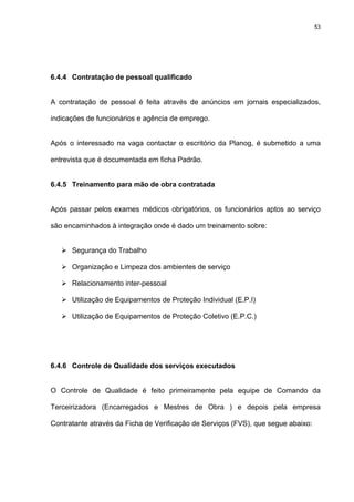 53




6.4.4 Contratação de pessoal qualificado


A contratação de pessoal é feita através de anúncios em jornais especializados,

indicações de funcionários e agência de emprego.


Após o interessado na vaga contactar o escritório da Planog, é submetido a uma

entrevista que é documentada em ficha Padrão.


6.4.5 Treinamento para mão de obra contratada


Após passar pelos exames médicos obrigatórios, os funcionários aptos ao serviço

são encaminhados à integração onde é dado um treinamento sobre:


      Segurança do Trabalho

      Organização e Limpeza dos ambientes de serviço

      Relacionamento inter-pessoal

      Utilização de Equipamentos de Proteção Individual (E.P.I)

      Utilização de Equipamentos de Proteção Coletivo (E.P.C.)




6.4.6 Controle de Qualidade dos serviços executados


O Controle de Qualidade é feito primeiramente pela equipe de Comando da

Terceirizadora (Encarregados e Mestres de Obra ) e depois pela empresa

Contratante através da Ficha de Verificação de Serviços (FVS), que segue abaixo:
 
