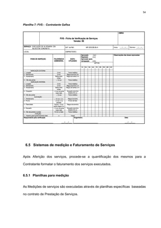 54




Planilha 7: FVS - Contratante Gafisa

                                                                                                                       OBRA

                                                      FVS - Ficha de Verificação de Serviços
                                                                    Versão: 00

SERVIÇO: EXECUÇÃO DE ALVENARIA EM                            M.P. de Ref.:               MP.GEGOB.06-A           Início: ___/___/___ Término: __/___/__
         BLOCO DE CONCRETO
LOCAL:                                                       EMPREITEIRO:
                                                                                    Aprovado      (o)            Observações das áreas reprovadas
                                                                                    Rejeitado     (x)
          ITENS DE INSPEÇÃO               TOLERÂNCIA               EQTO.            Aprovado após
                                          ADMISSÍVEL             UTILIZADO          reinspeção    (⊗)
                                                                                                   APTOS

                                                                                    1A 2A 3A 4A 1B 2B 3B 4B AC

           MARCAÇÃO EXTERNA
1 - Locação                                   3 mm              Trena metálica
2 - Alinhamento                               0 mm            Régua alumínio 2m
3 – Nivelamento                             Bolha entre       Régua de bolha 2 m
                                              linhas
4 – Vão das portas                           ≤ 10 mm            Trena metálica
           MARCAÇÃO INTERNA
1 - Locação                                    3 mm             Trena metálica
2 - Alinhamento                                0 mm           Régua alumínio 2 m
3 – Nivelamento                              Bolha entre      Régua de bolhas 2 m
                                               linhas
4 – Esquadro                              ≤ 2 mm na ponta      Esquadro alumínio
                                             maior lado         60x80x100 cm
5 - Vão das portas                            ≤ 10 mm           Trena metálica
                 ELEVAÇÃO
1 – Nivelamento                            ≤ 10 mm / 2 m        Régua de bolha
2 - Prumo                                   ≤ 5 mm / 2 m        Prumo de face
                                              paredes
3 - Planicidade                            Flecha ≤ 5 mm       Régua de alumínio
                                          centro régua 2 m
4 - Esquadro                              ≤ 2 mm na ponta      Esquadro alumínio
                                             maior lado         60x80x100 cm
5 - Vão das janelas e portas               10 mm a maior        Trena metálica
                  FIXAÇÃO
1 – Aspecto geral (preenchimento total)         -x-                 Visual
Responsável pela verificação                                             Engenheiro                                           Data

____________________________                           ___/___/___ _______________________                                    ___/___/___




  6.5 Sistemas de medição e Faturamento de Serviços


Após Aferição dos serviços, procede-se a quantificação dos mesmos para a

Contratante formatar o faturamento dos serviços executados.


6.5.1 Planilhas para medição


As Medições de serviços são executadas através de planilhas específicas baseadas

no contrato de Prestação de Serviços.
 