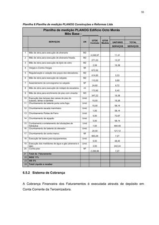 55




Planilha 8:Planilha de medição PLANOG Construções e Reformas Ltda

                    Planilha de medição PLANOG Edifício Octo Morás
                                 Mês Base : _________

                                                                   QTDE      QTDE
                          SERVIÇOS                        UN                          UNITÁRIO    TOTAL
                                                                  Contrato   Medida
                                                                                      SERVIÇOS   SERVIÇOS


 1    Mão de obra para execução de alvenaria               M2
                                                                  4.248,97             11,41
 2    Mão de obra para execução de alvenaria frisada.      M2
                                                                   271,03              13,57
 3    Mão de obra para execução de tijolo de vidro         M2
                                                                    2,08               19,38
 4    Vergas e Contra Vergas                               Ml
                                                                   673,30                -
 5    Regularização e caiação dos poços dos elevadores.    M2
                                                                   414,85               5,33
 6    Mão de obra para execução de calçada.                M2
                                                                   110,00               9,69
 7    Assentamento de concregrama na calçada               M²
                                                                   24,60                8,72
 8    Mão de obra para execução de rodapé da escadaria.    ml
                                                                   173,90               6,40
 9    Mão de obra para enchimento de piso com cinazita     M3
                                                                   347,22              19,38
 10   Execução das tampas das caixas de piso do           Unid.
      subsolo, térreo e barrilete                                  15,00               19,38
 11   Chumbamento de batente porta corta fogo.            Unid.
                                                                   15,00               58,14
 12   Chumbamento escada marinheiro                       Unid.
                                                                    1,00               58,14
 13   Chumbamento Portas de Ferro                         Unid.
                                                                    5,00               72,67
 14   Chumbamento de alçapão                              Unid.
                                                                    5,00               58,14
 15   Cumbamento e entelamento de tubulações de           Unid
      hidráulica                                                    1,00               484,49
 16   Chumbamento de batente do elevador.                 Unid.
                                                                   20,00               121,12
 17   Chumbamento de contra marco.                         Ml
                                                                   983,28               7,27
 18   Execução de bases para equipamentos.                Unid.
                                                                    9,00               48,45
 19   Execução dos medidores de água e gás (alvenaria e   Unid.
      laje).                                                        2,00               242,24
 20   Contra-piso                                          M²
                                                                  2.288,86              7,27
21    Total do Faturamento
 22   INSS 11%
 23   ISS 5%
 24   Total Líquido a receber



6.5.2 Sistema de Cobrança


A Cobrança Financeira dos Faturamentos é executada através de depósito em
Conta Corrente da Terceirizadora.
 