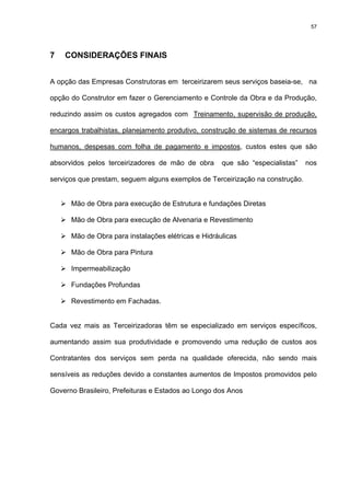 57




7   CONSIDERAÇÕES FINAIS


A opção das Empresas Construtoras em terceirizarem seus serviços baseia-se, na

opção do Construtor em fazer o Gerenciamento e Controle da Obra e da Produção,

reduzindo assim os custos agregados com Treinamento, supervisão de produção,

encargos trabalhistas, planejamento produtivo, construção de sistemas de recursos

humanos, despesas com folha de pagamento e impostos, custos estes que são

absorvidos pelos terceirizadores de mão de obra      que são “especialistas”   nos

serviços que prestam, seguem alguns exemplos de Terceirização na construção.


      Mão de Obra para execução de Estrutura e fundações Diretas

      Mão de Obra para execução de Alvenaria e Revestimento

      Mão de Obra para instalações elétricas e Hidráulicas

      Mão de Obra para Pintura

      Impermeabilização

      Fundações Profundas

      Revestimento em Fachadas.


Cada vez mais as Terceirizadoras têm se especializado em serviços específicos,

aumentando assim sua produtividade e promovendo uma redução de custos aos

Contratantes dos serviços sem perda na qualidade oferecida, não sendo mais

sensíveis as reduções devido a constantes aumentos de Impostos promovidos pelo

Governo Brasileiro, Prefeituras e Estados ao Longo dos Anos
 